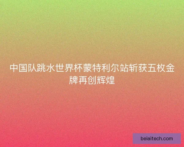 中国队跳水世界杯蒙特利尔站斩获五枚金牌再创辉煌
