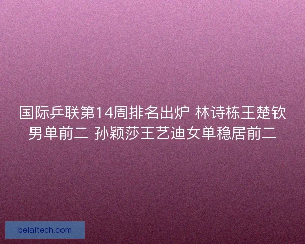 国际乒联第14周排名出炉 林诗栋王楚钦男单前二 孙颖莎王艺迪女单稳居前二