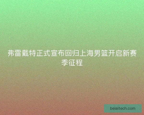 弗雷戴特正式宣布回归上海男篮开启新赛季征程 弗雷戴特正式宣布回归上海男篮开启新赛季征程