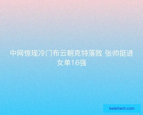 中网惊现冷门布云朝克特落败 张帅挺进女单16强