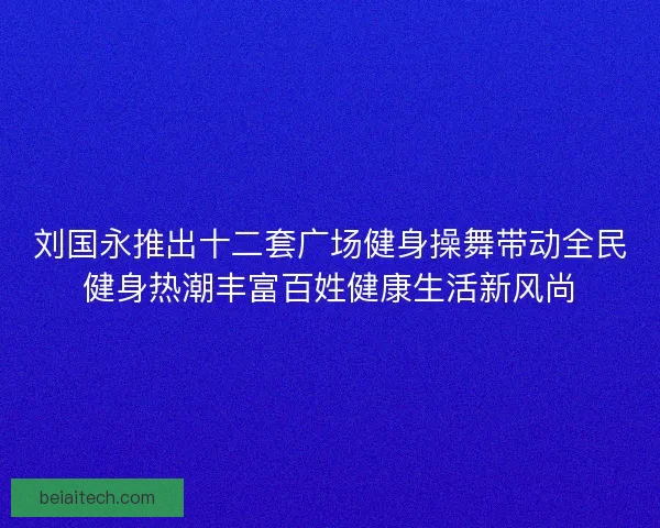 刘国永推出十二套广场健身操舞带动全民健身热潮丰富百姓健康生活新风尚