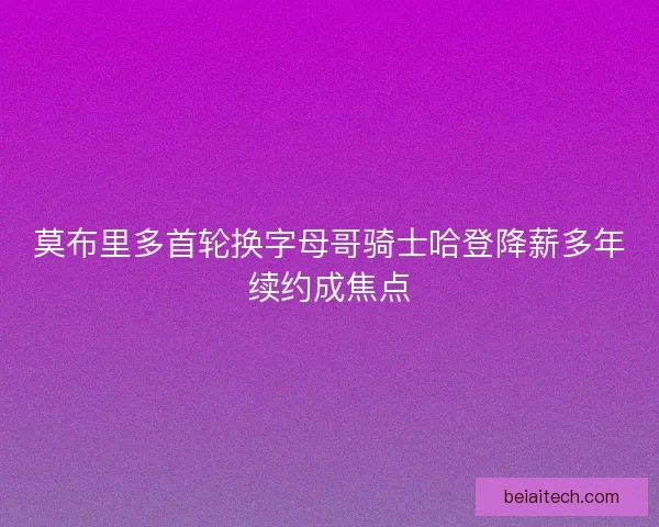 莫布里多首轮换字母哥骑士哈登降薪多年续约成焦点