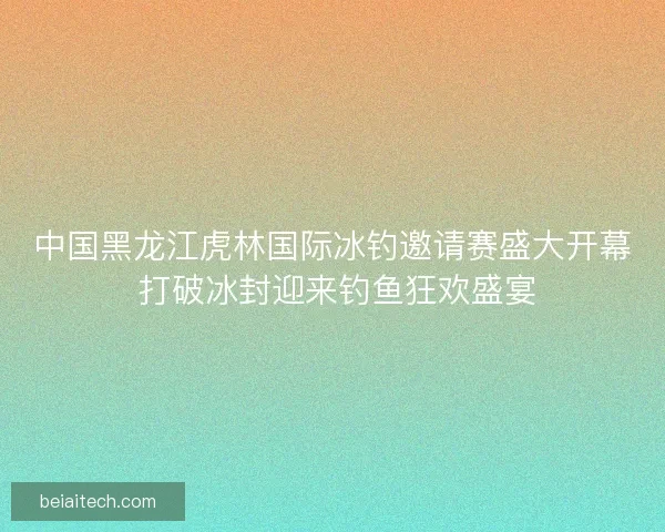 中国黑龙江虎林国际冰钓邀请赛盛大开幕 打破冰封迎来钓鱼狂欢盛宴
