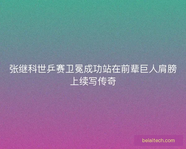 张继科世乒赛卫冕成功站在前辈巨人肩膀上续写传奇