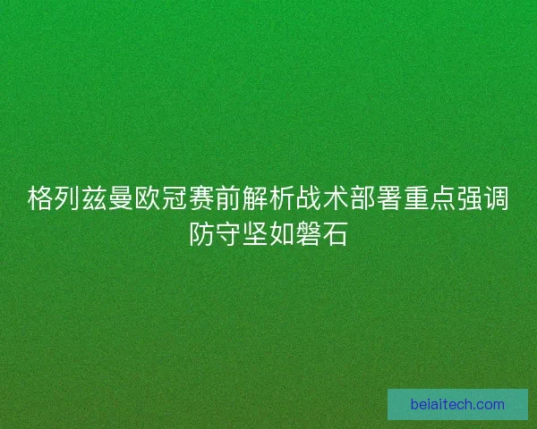 格列兹曼欧冠赛前解析战术部署重点强调防守坚如磐石