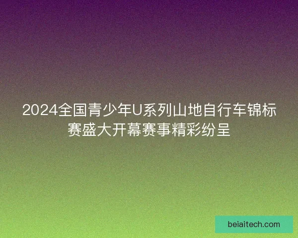 2024全国青少年U系列山地自行车锦标赛盛大开幕赛事精彩纷呈