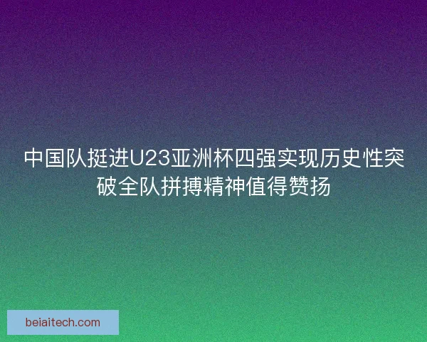 中国队挺进U23亚洲杯四强实现历史性突破全队拼搏精神值得赞扬