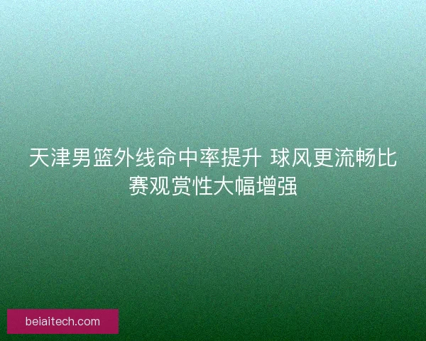 天津男篮外线命中率提升 球风更流畅比赛观赏性大幅增强