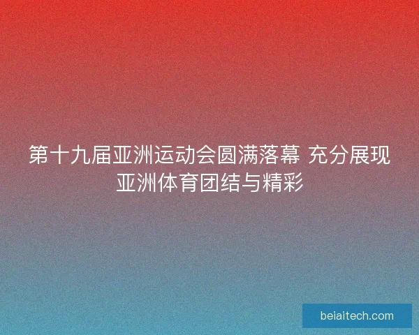 第十九届亚洲运动会圆满落幕 充分展现亚洲体育团结与精彩